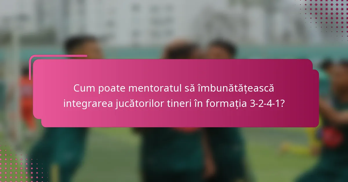 Cum poate mentoratul să îmbunătățească integrarea jucătorilor tineri în formația 3-2-4-1?